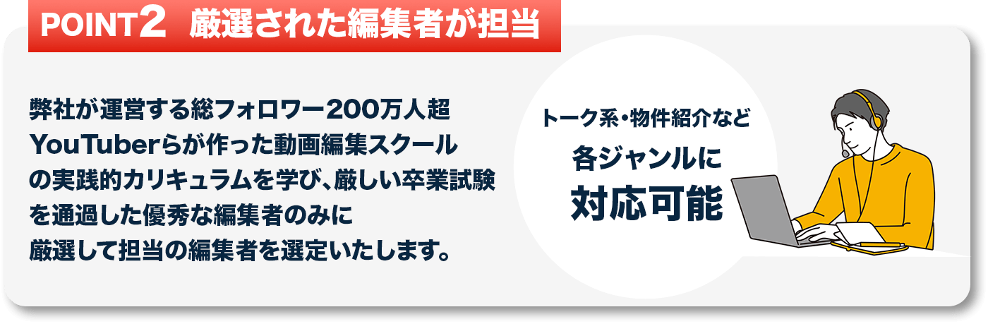弊社が運営する総フォロワー200万人超YouTuberらが作った動画編集スクールの実践的カリキュラムを学び、
									   厳しい卒業試験を通過した優秀な編集者のみに厳選して担当の編集者を選定いたします。